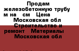 Продам железобетонную трубу 5м на 60см › Цена ­ 12 000 - Московская обл. Строительство и ремонт » Материалы   . Московская обл.